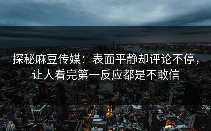 探秘麻豆传媒：表面平静却评论不停，让人看完第一反应都是不敢信  第1张