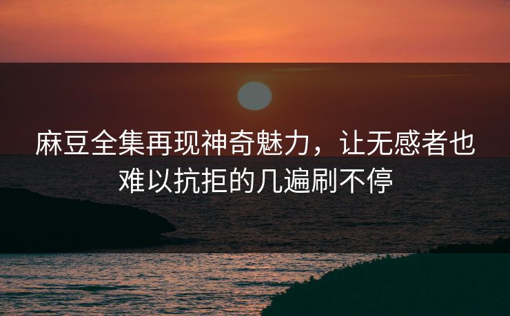 麻豆全集再现神奇魅力，让无感者也难以抗拒的几遍刷不停  第1张