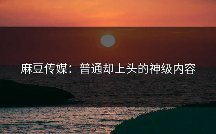 麻豆传媒：普通却上头的神级内容  第1张