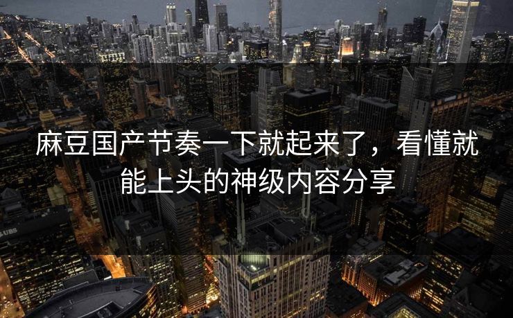 麻豆国产节奏一下就起来了,看懂就能上头的神级内容分享 第1张 麻豆国产节奏一下就起来了,看懂就能上头的神级内容分享 第1张