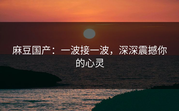 麻豆国产:一波接一波,深深震撼你的心灵 第1张 麻豆国产:一波接一波,深深震撼你的心灵 第1张