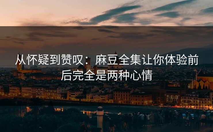 从怀疑到赞叹：麻豆全集让你体验前后完全是两种心情  第1张