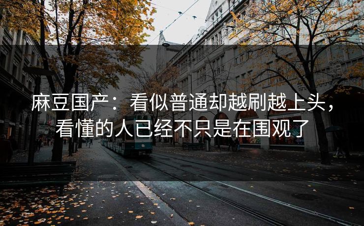 麻豆国产：看似普通却越刷越上头，看懂的人已经不只是在围观了