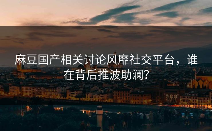 麻豆国产相关讨论风靡社交平台,谁在背后推波助澜? 麻豆国产相关讨论风靡社交平台,谁在背后推波助澜?