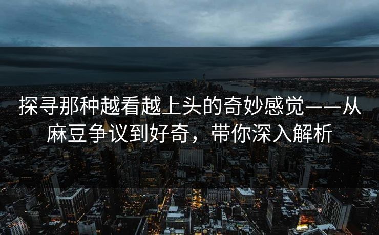 探寻那种越看越上头的奇妙感觉——从麻豆争议到好奇,带你深入解析 探寻那种越看越上头的奇妙感觉——从麻豆争议到好奇,带你深入解析