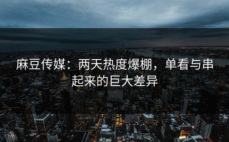 麻豆传媒：两天热度爆棚，单看与串起来的巨大差异  第1张