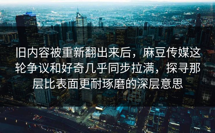 旧内容被重新翻出来后，麻豆传媒这轮争议和好奇几乎同步拉满，探寻那层比表面更耐琢磨的深层意思  第1张