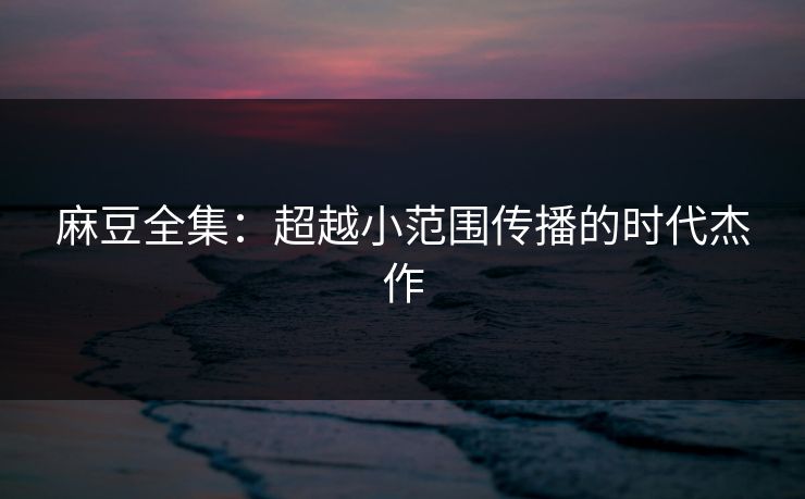 麻豆全集：超越小范围传播的时代杰作  第1张