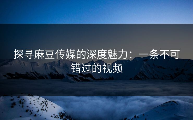 探寻麻豆传媒的深度魅力：一条不可错过的视频  第1张