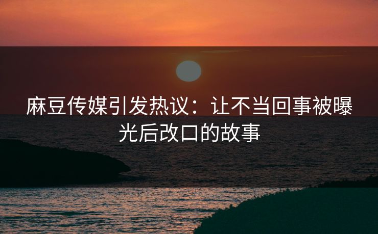 麻豆传媒引发热议：让不当回事被曝光后改口的故事  第1张