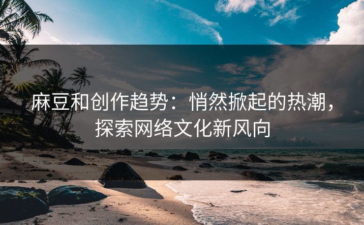 麻豆和创作趋势：悄然掀起的热潮，探索网络文化新风向  第1张