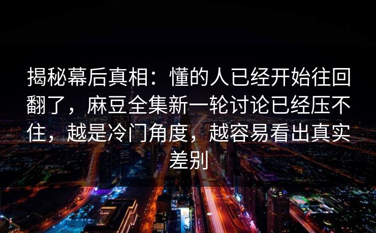 揭秘幕后真相：懂的人已经开始往回翻了，麻豆全集新一轮讨论已经压不住，越是冷门角度，越容易看出真实差别  第1张
