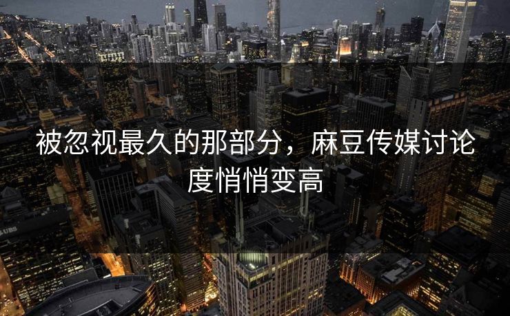 被忽视最久的那部分，麻豆传媒讨论度悄悄变高  第1张