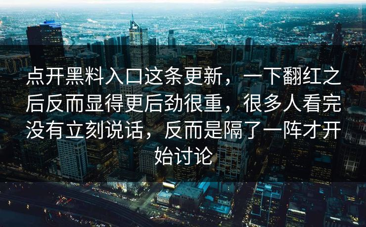 点开黑料入口这条更新，一下翻红之后反而显得更后劲很重，很多人看完没有立刻说话，反而是隔了一阵才开始讨论  第1张