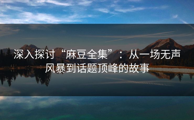 深入探讨“麻豆全集”：从一场无声风暴到话题顶峰的故事  第1张