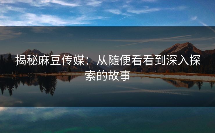 揭秘麻豆传媒：从随便看看到深入探索的故事  第1张