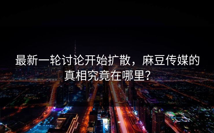 最新一轮讨论开始扩散，麻豆传媒的真相究竟在哪里？  第1张