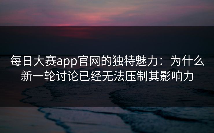 每日大赛app官网的独特魅力：为什么新一轮讨论已经无法压制其影响力
