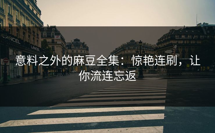 意料之外的麻豆全集：惊艳连刷，让你流连忘返  第1张