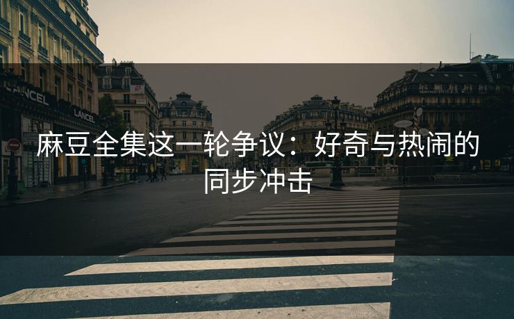 麻豆全集这一轮争议：好奇与热闹的同步冲击  第1张
