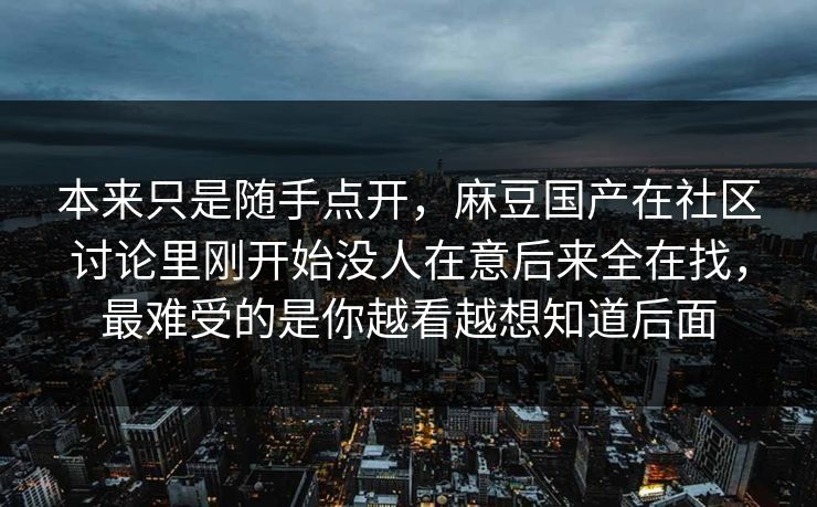 本来只是随手点开，麻豆国产在社区讨论里刚开始没人在意后来全在找，最难受的是你越看越想知道后面  第1张
