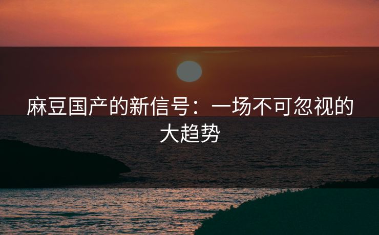 麻豆国产的新信号：一场不可忽视的大趋势  第1张