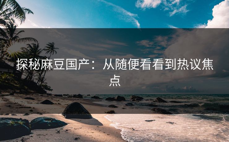 探秘麻豆国产:从随便看看到热议焦点 第1张 探秘麻豆国产:从随便看看到热议焦点 第1张